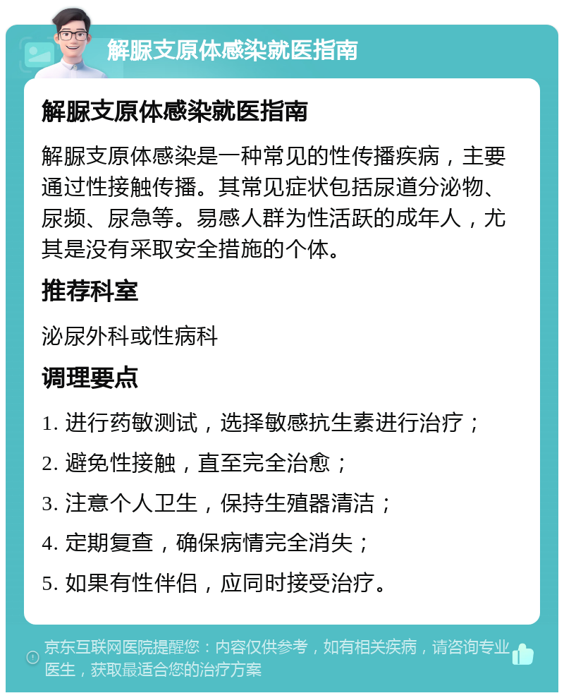 解脲支原体感染就医指南 解脲支原体感染就医指南 解脲支原体感染是一种常见的性传播疾病，主要通过性接触传播。其常见症状包括尿道分泌物、尿频、尿急等。易感人群为性活跃的成年人，尤其是没有采取安全措施的个体。 推荐科室 泌尿外科或性病科 调理要点 1. 进行药敏测试，选择敏感抗生素进行治疗； 2. 避免性接触，直至完全治愈； 3. 注意个人卫生，保持生殖器清洁； 4. 定期复查，确保病情完全消失； 5. 如果有性伴侣，应同时接受治疗。