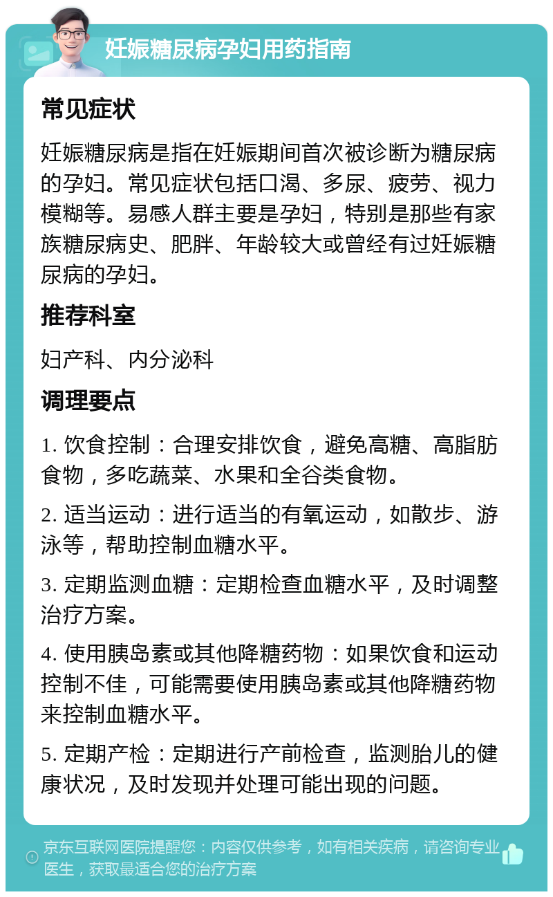 妊娠糖尿病孕妇用药指南 常见症状 妊娠糖尿病是指在妊娠期间首次被诊断为糖尿病的孕妇。常见症状包括口渴、多尿、疲劳、视力模糊等。易感人群主要是孕妇，特别是那些有家族糖尿病史、肥胖、年龄较大或曾经有过妊娠糖尿病的孕妇。 推荐科室 妇产科、内分泌科 调理要点 1. 饮食控制：合理安排饮食，避免高糖、高脂肪食物，多吃蔬菜、水果和全谷类食物。 2. 适当运动：进行适当的有氧运动，如散步、游泳等，帮助控制血糖水平。 3. 定期监测血糖：定期检查血糖水平，及时调整治疗方案。 4. 使用胰岛素或其他降糖药物：如果饮食和运动控制不佳，可能需要使用胰岛素或其他降糖药物来控制血糖水平。 5. 定期产检：定期进行产前检查，监测胎儿的健康状况，及时发现并处理可能出现的问题。