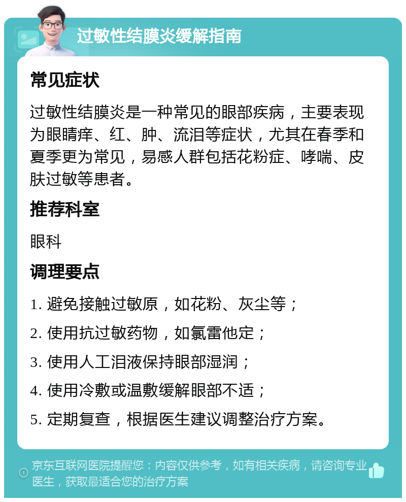 过敏性结膜炎缓解指南 常见症状 过敏性结膜炎是一种常见的眼部疾病，主要表现为眼睛痒、红、肿、流泪等症状，尤其在春季和夏季更为常见，易感人群包括花粉症、哮喘、皮肤过敏等患者。 推荐科室 眼科 调理要点 1. 避免接触过敏原，如花粉、灰尘等； 2. 使用抗过敏药物，如氯雷他定； 3. 使用人工泪液保持眼部湿润； 4. 使用冷敷或温敷缓解眼部不适； 5. 定期复查，根据医生建议调整治疗方案。