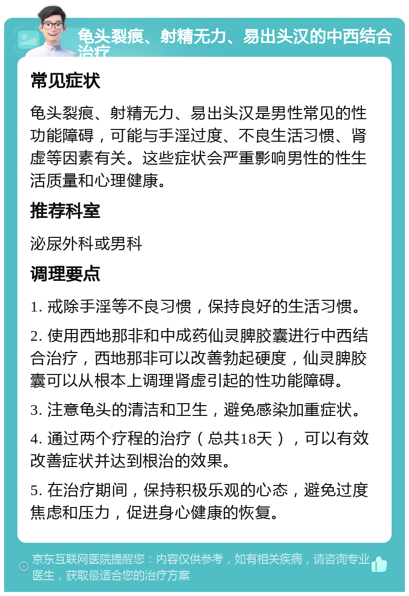 龟头裂痕、射精无力、易出头汉的中西结合治疗 常见症状 龟头裂痕、射精无力、易出头汉是男性常见的性功能障碍，可能与手淫过度、不良生活习惯、肾虚等因素有关。这些症状会严重影响男性的性生活质量和心理健康。 推荐科室 泌尿外科或男科 调理要点 1. 戒除手淫等不良习惯，保持良好的生活习惯。 2. 使用西地那非和中成药仙灵脾胶囊进行中西结合治疗，西地那非可以改善勃起硬度，仙灵脾胶囊可以从根本上调理肾虚引起的性功能障碍。 3. 注意龟头的清洁和卫生，避免感染加重症状。 4. 通过两个疗程的治疗（总共18天），可以有效改善症状并达到根治的效果。 5. 在治疗期间，保持积极乐观的心态，避免过度焦虑和压力，促进身心健康的恢复。