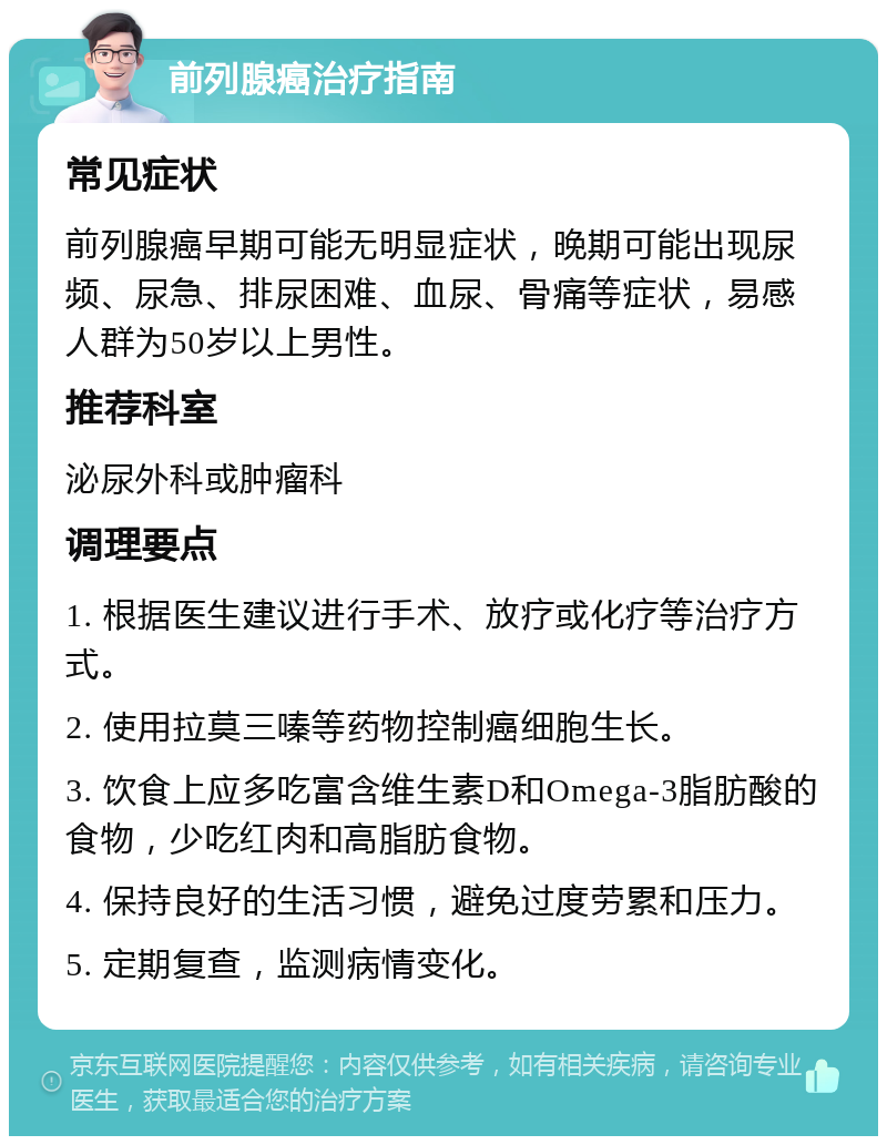 前列腺癌治疗指南 常见症状 前列腺癌早期可能无明显症状，晚期可能出现尿频、尿急、排尿困难、血尿、骨痛等症状，易感人群为50岁以上男性。 推荐科室 泌尿外科或肿瘤科 调理要点 1. 根据医生建议进行手术、放疗或化疗等治疗方式。 2. 使用拉莫三嗪等药物控制癌细胞生长。 3. 饮食上应多吃富含维生素D和Omega-3脂肪酸的食物，少吃红肉和高脂肪食物。 4. 保持良好的生活习惯，避免过度劳累和压力。 5. 定期复查，监测病情变化。