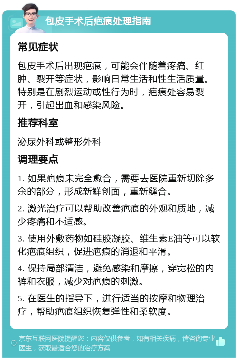 包皮手术后疤痕处理指南 常见症状 包皮手术后出现疤痕，可能会伴随着疼痛、红肿、裂开等症状，影响日常生活和性生活质量。特别是在剧烈运动或性行为时，疤痕处容易裂开，引起出血和感染风险。 推荐科室 泌尿外科或整形外科 调理要点 1. 如果疤痕未完全愈合，需要去医院重新切除多余的部分，形成新鲜创面，重新缝合。 2. 激光治疗可以帮助改善疤痕的外观和质地，减少疼痛和不适感。 3. 使用外敷药物如硅胶凝胶、维生素E油等可以软化疤痕组织，促进疤痕的消退和平滑。 4. 保持局部清洁，避免感染和摩擦，穿宽松的内裤和衣服，减少对疤痕的刺激。 5. 在医生的指导下，进行适当的按摩和物理治疗，帮助疤痕组织恢复弹性和柔软度。