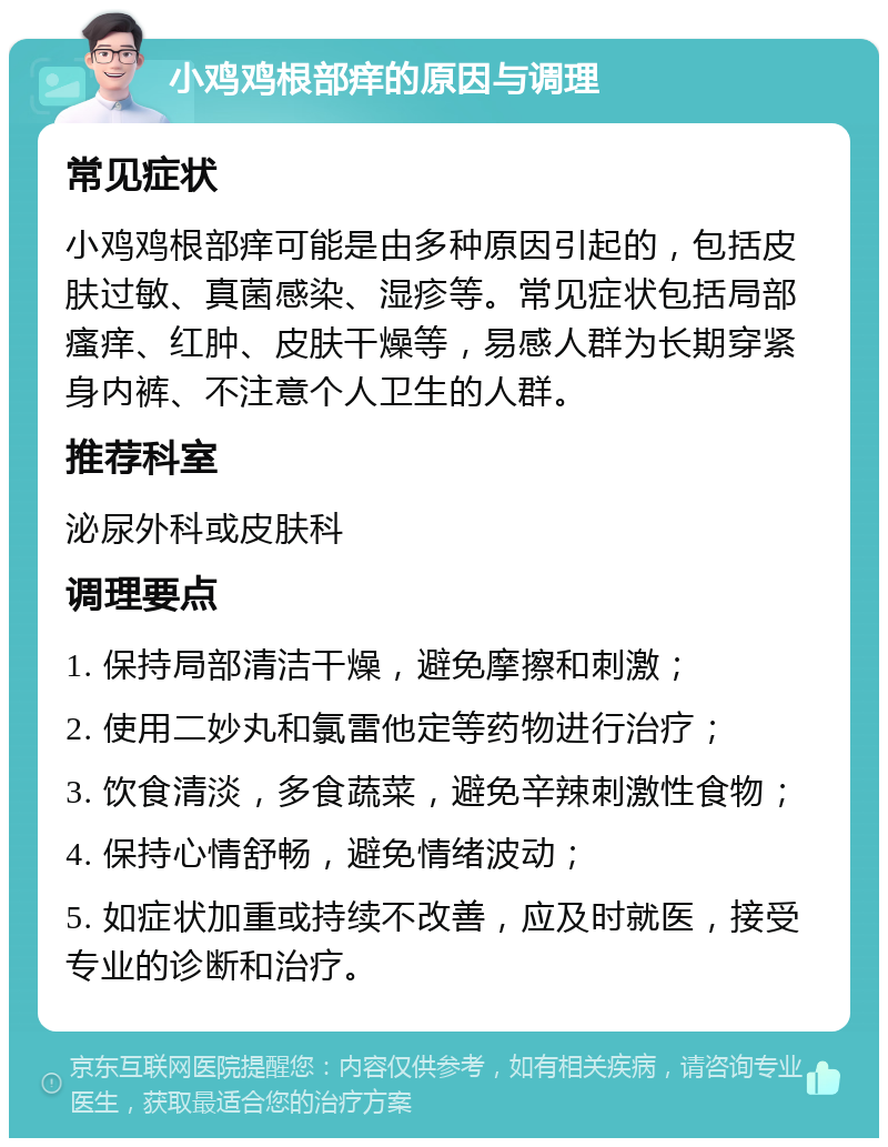 小鸡鸡根部痒的原因与调理 常见症状 小鸡鸡根部痒可能是由多种原因引起的，包括皮肤过敏、真菌感染、湿疹等。常见症状包括局部瘙痒、红肿、皮肤干燥等，易感人群为长期穿紧身内裤、不注意个人卫生的人群。 推荐科室 泌尿外科或皮肤科 调理要点 1. 保持局部清洁干燥，避免摩擦和刺激； 2. 使用二妙丸和氯雷他定等药物进行治疗； 3. 饮食清淡，多食蔬菜，避免辛辣刺激性食物； 4. 保持心情舒畅，避免情绪波动； 5. 如症状加重或持续不改善，应及时就医，接受专业的诊断和治疗。