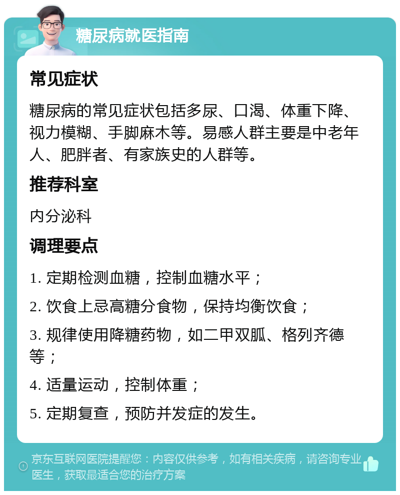 糖尿病就医指南 常见症状 糖尿病的常见症状包括多尿、口渴、体重下降、视力模糊、手脚麻木等。易感人群主要是中老年人、肥胖者、有家族史的人群等。 推荐科室 内分泌科 调理要点 1. 定期检测血糖，控制血糖水平； 2. 饮食上忌高糖分食物，保持均衡饮食； 3. 规律使用降糖药物，如二甲双胍、格列齐德等； 4. 适量运动，控制体重； 5. 定期复查，预防并发症的发生。