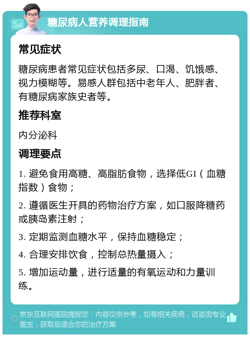 糖尿病人营养调理指南 常见症状 糖尿病患者常见症状包括多尿、口渴、饥饿感、视力模糊等。易感人群包括中老年人、肥胖者、有糖尿病家族史者等。 推荐科室 内分泌科 调理要点 1. 避免食用高糖、高脂肪食物，选择低GI（血糖指数）食物； 2. 遵循医生开具的药物治疗方案，如口服降糖药或胰岛素注射； 3. 定期监测血糖水平，保持血糖稳定； 4. 合理安排饮食，控制总热量摄入； 5. 增加运动量，进行适量的有氧运动和力量训练。