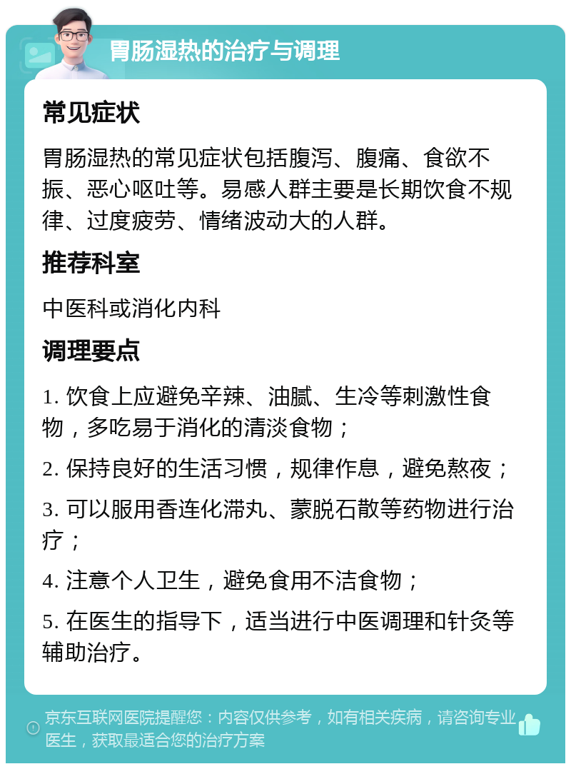 胃肠湿热的治疗与调理 常见症状 胃肠湿热的常见症状包括腹泻、腹痛、食欲不振、恶心呕吐等。易感人群主要是长期饮食不规律、过度疲劳、情绪波动大的人群。 推荐科室 中医科或消化内科 调理要点 1. 饮食上应避免辛辣、油腻、生冷等刺激性食物，多吃易于消化的清淡食物； 2. 保持良好的生活习惯，规律作息，避免熬夜； 3. 可以服用香连化滞丸、蒙脱石散等药物进行治疗； 4. 注意个人卫生，避免食用不洁食物； 5. 在医生的指导下，适当进行中医调理和针灸等辅助治疗。