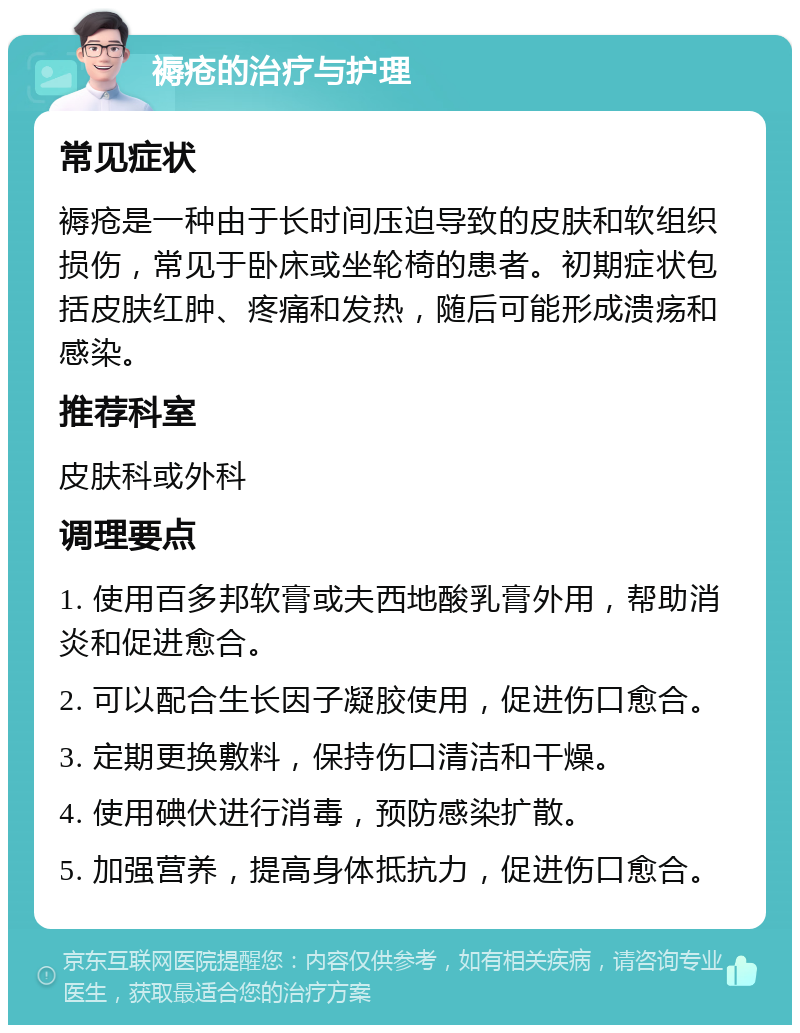 褥疮的治疗与护理 常见症状 褥疮是一种由于长时间压迫导致的皮肤和软组织损伤，常见于卧床或坐轮椅的患者。初期症状包括皮肤红肿、疼痛和发热，随后可能形成溃疡和感染。 推荐科室 皮肤科或外科 调理要点 1. 使用百多邦软膏或夫西地酸乳膏外用，帮助消炎和促进愈合。 2. 可以配合生长因子凝胶使用，促进伤口愈合。 3. 定期更换敷料，保持伤口清洁和干燥。 4. 使用碘伏进行消毒，预防感染扩散。 5. 加强营养，提高身体抵抗力，促进伤口愈合。