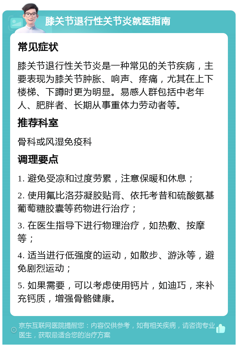 膝关节退行性关节炎就医指南 常见症状 膝关节退行性关节炎是一种常见的关节疾病，主要表现为膝关节肿胀、响声、疼痛，尤其在上下楼梯、下蹲时更为明显。易感人群包括中老年人、肥胖者、长期从事重体力劳动者等。 推荐科室 骨科或风湿免疫科 调理要点 1. 避免受凉和过度劳累，注意保暖和休息； 2. 使用氟比洛芬凝胶贴膏、依托考昔和硫酸氨基葡萄糖胶囊等药物进行治疗； 3. 在医生指导下进行物理治疗，如热敷、按摩等； 4. 适当进行低强度的运动，如散步、游泳等，避免剧烈运动； 5. 如果需要，可以考虑使用钙片，如迪巧，来补充钙质，增强骨骼健康。