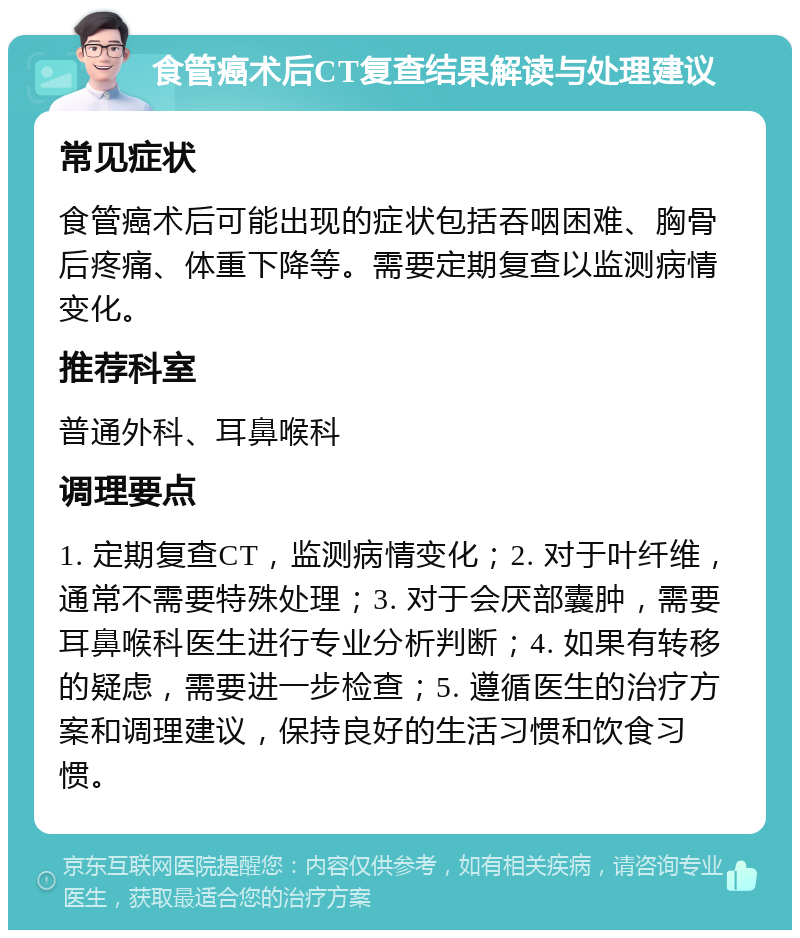 食管癌术后CT复查结果解读与处理建议 常见症状 食管癌术后可能出现的症状包括吞咽困难、胸骨后疼痛、体重下降等。需要定期复查以监测病情变化。 推荐科室 普通外科、耳鼻喉科 调理要点 1. 定期复查CT，监测病情变化；2. 对于叶纤维，通常不需要特殊处理；3. 对于会厌部囊肿，需要耳鼻喉科医生进行专业分析判断；4. 如果有转移的疑虑，需要进一步检查；5. 遵循医生的治疗方案和调理建议，保持良好的生活习惯和饮食习惯。