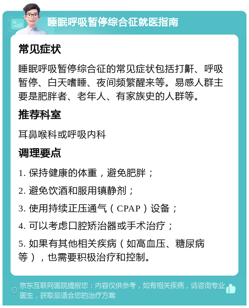 睡眠呼吸暂停综合征就医指南 常见症状 睡眠呼吸暂停综合征的常见症状包括打鼾、呼吸暂停、白天嗜睡、夜间频繁醒来等。易感人群主要是肥胖者、老年人、有家族史的人群等。 推荐科室 耳鼻喉科或呼吸内科 调理要点 1. 保持健康的体重，避免肥胖； 2. 避免饮酒和服用镇静剂； 3. 使用持续正压通气（CPAP）设备； 4. 可以考虑口腔矫治器或手术治疗； 5. 如果有其他相关疾病（如高血压、糖尿病等），也需要积极治疗和控制。