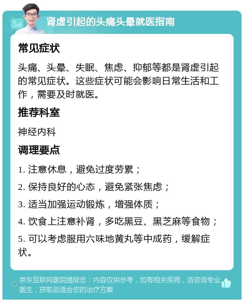 肾虚引起的头痛头晕就医指南 常见症状 头痛、头晕、失眠、焦虑、抑郁等都是肾虚引起的常见症状。这些症状可能会影响日常生活和工作，需要及时就医。 推荐科室 神经内科 调理要点 1. 注意休息，避免过度劳累； 2. 保持良好的心态，避免紧张焦虑； 3. 适当加强运动锻炼，增强体质； 4. 饮食上注意补肾，多吃黑豆、黑芝麻等食物； 5. 可以考虑服用六味地黄丸等中成药，缓解症状。