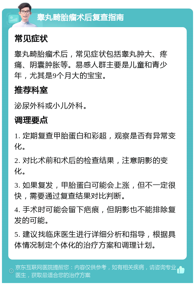 睾丸畸胎瘤术后复查指南 常见症状 睾丸畸胎瘤术后，常见症状包括睾丸肿大、疼痛、阴囊肿胀等。易感人群主要是儿童和青少年，尤其是9个月大的宝宝。 推荐科室 泌尿外科或小儿外科。 调理要点 1. 定期复查甲胎蛋白和彩超，观察是否有异常变化。 2. 对比术前和术后的检查结果，注意阴影的变化。 3. 如果复发，甲胎蛋白可能会上涨，但不一定很快，需要通过复查结果对比判断。 4. 手术时可能会留下疤痕，但阴影也不能排除复发的可能。 5. 建议找临床医生进行详细分析和指导，根据具体情况制定个体化的治疗方案和调理计划。