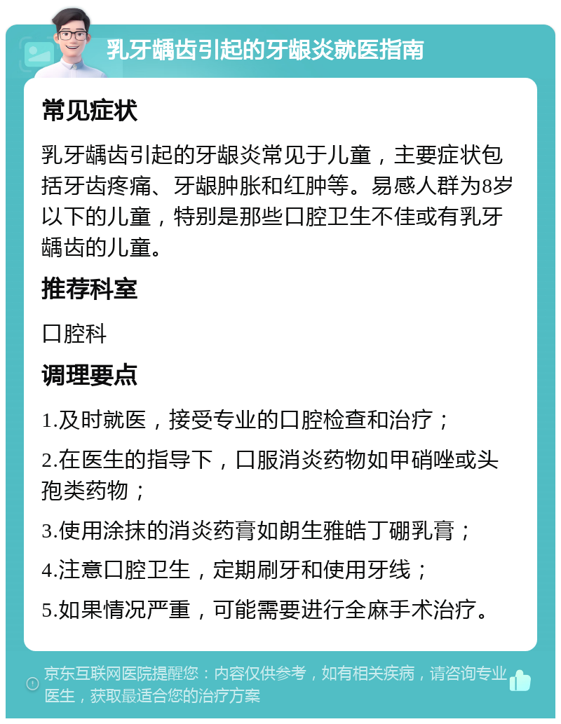 乳牙龋齿引起的牙龈炎就医指南 常见症状 乳牙龋齿引起的牙龈炎常见于儿童，主要症状包括牙齿疼痛、牙龈肿胀和红肿等。易感人群为8岁以下的儿童，特别是那些口腔卫生不佳或有乳牙龋齿的儿童。 推荐科室 口腔科 调理要点 1.及时就医，接受专业的口腔检查和治疗； 2.在医生的指导下，口服消炎药物如甲硝唑或头孢类药物； 3.使用涂抹的消炎药膏如朗生雅皓丁硼乳膏； 4.注意口腔卫生，定期刷牙和使用牙线； 5.如果情况严重，可能需要进行全麻手术治疗。