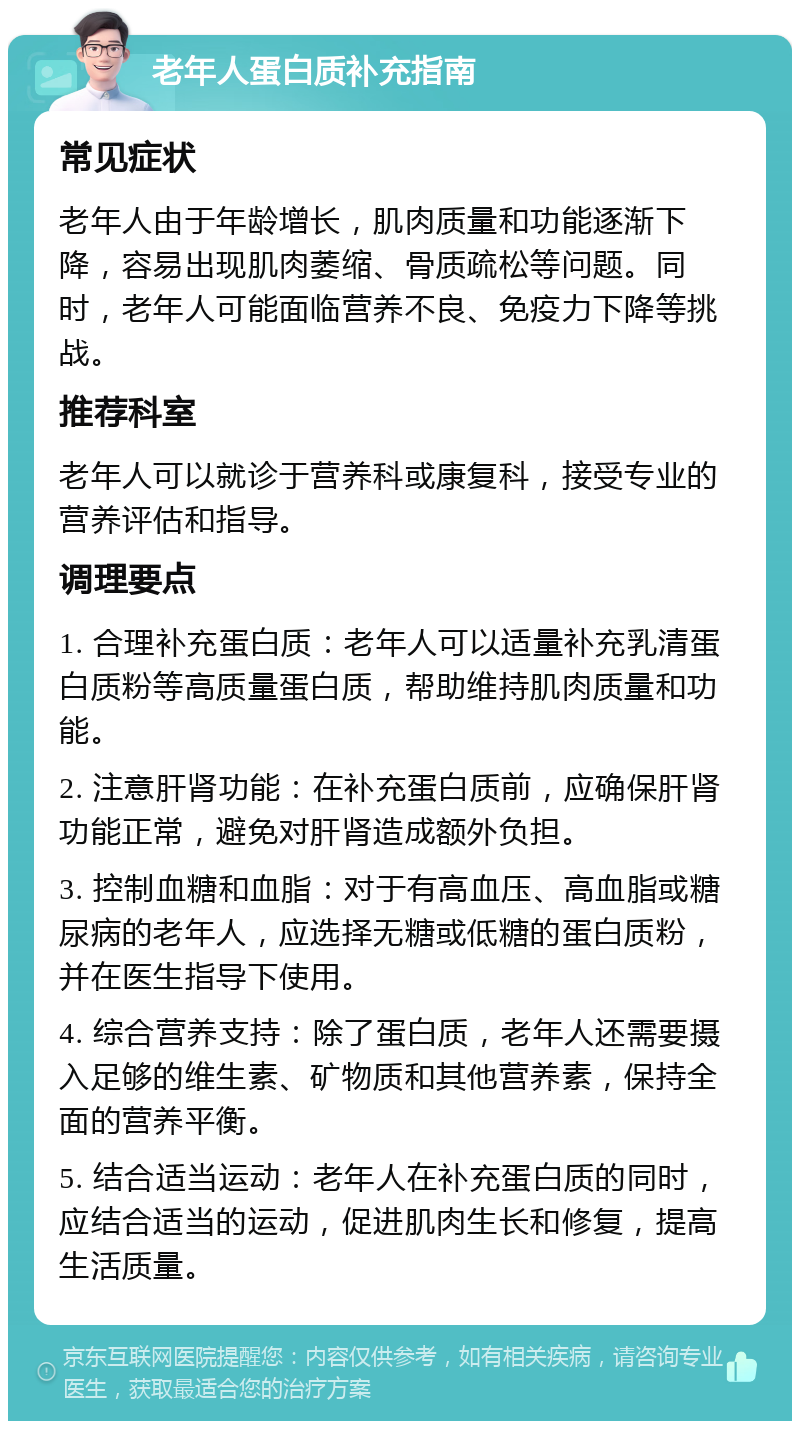 老年人蛋白质补充指南 常见症状 老年人由于年龄增长，肌肉质量和功能逐渐下降，容易出现肌肉萎缩、骨质疏松等问题。同时，老年人可能面临营养不良、免疫力下降等挑战。 推荐科室 老年人可以就诊于营养科或康复科，接受专业的营养评估和指导。 调理要点 1. 合理补充蛋白质：老年人可以适量补充乳清蛋白质粉等高质量蛋白质，帮助维持肌肉质量和功能。 2. 注意肝肾功能：在补充蛋白质前，应确保肝肾功能正常，避免对肝肾造成额外负担。 3. 控制血糖和血脂：对于有高血压、高血脂或糖尿病的老年人，应选择无糖或低糖的蛋白质粉，并在医生指导下使用。 4. 综合营养支持：除了蛋白质，老年人还需要摄入足够的维生素、矿物质和其他营养素，保持全面的营养平衡。 5. 结合适当运动：老年人在补充蛋白质的同时，应结合适当的运动，促进肌肉生长和修复，提高生活质量。