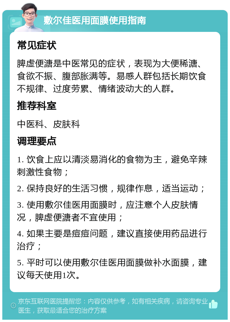 敷尔佳医用面膜使用指南 常见症状 脾虚便溏是中医常见的症状，表现为大便稀溏、食欲不振、腹部胀满等。易感人群包括长期饮食不规律、过度劳累、情绪波动大的人群。 推荐科室 中医科、皮肤科 调理要点 1. 饮食上应以清淡易消化的食物为主，避免辛辣刺激性食物； 2. 保持良好的生活习惯，规律作息，适当运动； 3. 使用敷尔佳医用面膜时，应注意个人皮肤情况，脾虚便溏者不宜使用； 4. 如果主要是痘痘问题，建议直接使用药品进行治疗； 5. 平时可以使用敷尔佳医用面膜做补水面膜，建议每天使用1次。