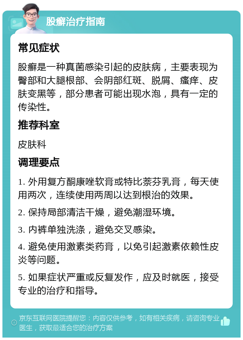 股癣治疗指南 常见症状 股癣是一种真菌感染引起的皮肤病，主要表现为臀部和大腿根部、会阴部红斑、脱屑、瘙痒、皮肤变黑等，部分患者可能出现水泡，具有一定的传染性。 推荐科室 皮肤科 调理要点 1. 外用复方酮康唑软膏或特比萘芬乳膏，每天使用两次，连续使用两周以达到根治的效果。 2. 保持局部清洁干燥，避免潮湿环境。 3. 内裤单独洗涤，避免交叉感染。 4. 避免使用激素类药膏，以免引起激素依赖性皮炎等问题。 5. 如果症状严重或反复发作，应及时就医，接受专业的治疗和指导。