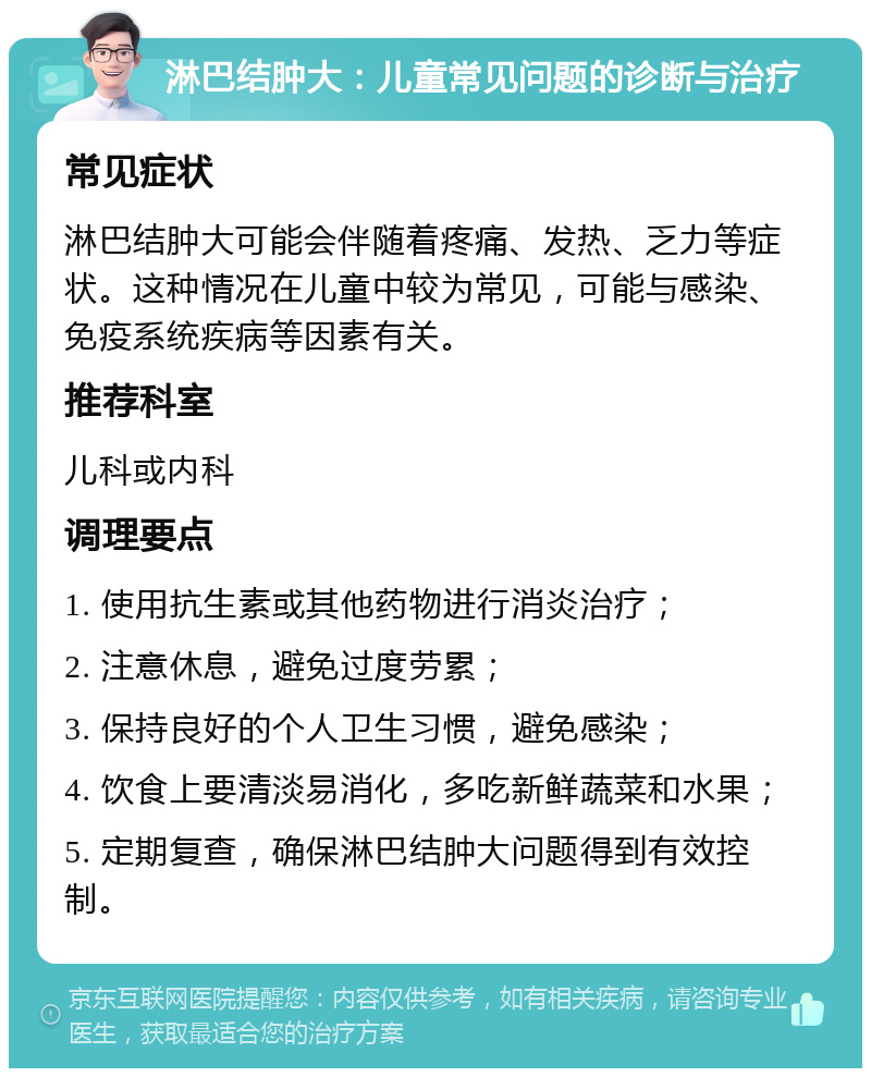 淋巴结肿大：儿童常见问题的诊断与治疗 常见症状 淋巴结肿大可能会伴随着疼痛、发热、乏力等症状。这种情况在儿童中较为常见，可能与感染、免疫系统疾病等因素有关。 推荐科室 儿科或内科 调理要点 1. 使用抗生素或其他药物进行消炎治疗； 2. 注意休息，避免过度劳累； 3. 保持良好的个人卫生习惯，避免感染； 4. 饮食上要清淡易消化，多吃新鲜蔬菜和水果； 5. 定期复查，确保淋巴结肿大问题得到有效控制。