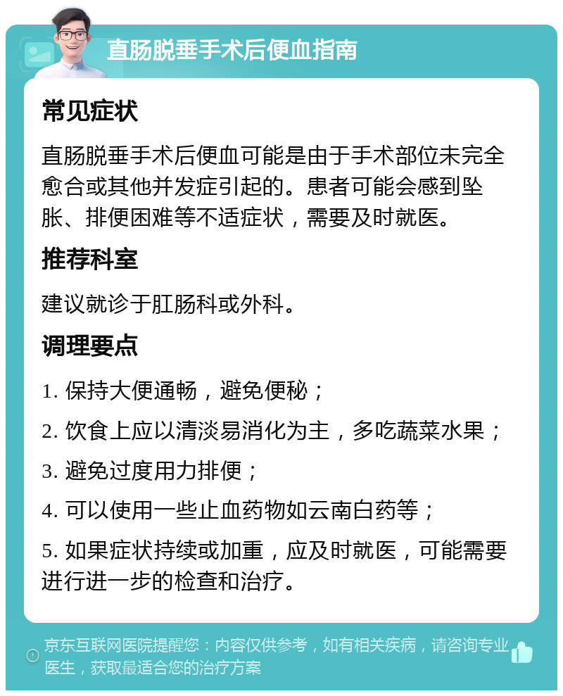 直肠脱垂手术后便血指南 常见症状 直肠脱垂手术后便血可能是由于手术部位未完全愈合或其他并发症引起的。患者可能会感到坠胀、排便困难等不适症状，需要及时就医。 推荐科室 建议就诊于肛肠科或外科。 调理要点 1. 保持大便通畅，避免便秘； 2. 饮食上应以清淡易消化为主，多吃蔬菜水果； 3. 避免过度用力排便； 4. 可以使用一些止血药物如云南白药等； 5. 如果症状持续或加重，应及时就医，可能需要进行进一步的检查和治疗。