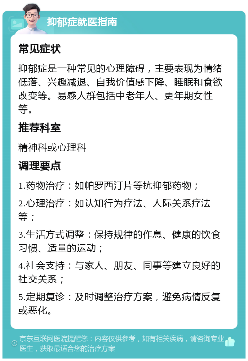 抑郁症就医指南 常见症状 抑郁症是一种常见的心理障碍，主要表现为情绪低落、兴趣减退、自我价值感下降、睡眠和食欲改变等。易感人群包括中老年人、更年期女性等。 推荐科室 精神科或心理科 调理要点 1.药物治疗：如帕罗西汀片等抗抑郁药物； 2.心理治疗：如认知行为疗法、人际关系疗法等； 3.生活方式调整：保持规律的作息、健康的饮食习惯、适量的运动； 4.社会支持：与家人、朋友、同事等建立良好的社交关系； 5.定期复诊：及时调整治疗方案，避免病情反复或恶化。