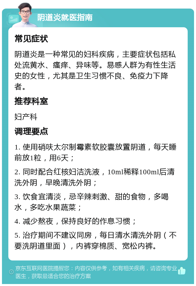 阴道炎就医指南 常见症状 阴道炎是一种常见的妇科疾病，主要症状包括私处流黄水、瘙痒、异味等。易感人群为有性生活史的女性，尤其是卫生习惯不良、免疫力下降者。 推荐科室 妇产科 调理要点 1. 使用硝呋太尔制霉素软胶囊放置阴道，每天睡前放1粒，用6天； 2. 同时配合红核妇洁洗液，10ml稀释100ml后清洗外阴，早晚清洗外阴； 3. 饮食宜清淡，忌辛辣刺激、甜的食物，多喝水，多吃水果蔬菜； 4. 减少熬夜，保持良好的作息习惯； 5. 治疗期间不建议同房，每日清水清洗外阴（不要洗阴道里面），内裤穿棉质、宽松内裤。