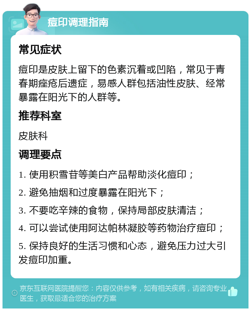 痘印调理指南 常见症状 痘印是皮肤上留下的色素沉着或凹陷，常见于青春期痤疮后遗症，易感人群包括油性皮肤、经常暴露在阳光下的人群等。 推荐科室 皮肤科 调理要点 1. 使用积雪苷等美白产品帮助淡化痘印； 2. 避免抽烟和过度暴露在阳光下； 3. 不要吃辛辣的食物，保持局部皮肤清洁； 4. 可以尝试使用阿达帕林凝胶等药物治疗痘印； 5. 保持良好的生活习惯和心态，避免压力过大引发痘印加重。