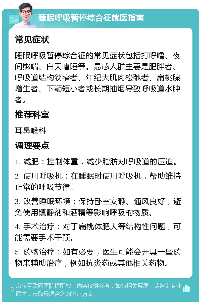 睡眠呼吸暂停综合征就医指南 常见症状 睡眠呼吸暂停综合征的常见症状包括打呼噜、夜间憋喘、白天嗜睡等。易感人群主要是肥胖者、呼吸道结构狭窄者、年纪大肌肉松弛者、扁桃腺增生者、下颚短小者或长期抽烟导致呼吸道水肿者。 推荐科室 耳鼻喉科 调理要点 1. 减肥：控制体重，减少脂肪对呼吸道的压迫。 2. 使用呼吸机：在睡眠时使用呼吸机，帮助维持正常的呼吸节律。 3. 改善睡眠环境：保持卧室安静、通风良好，避免使用镇静剂和酒精等影响呼吸的物质。 4. 手术治疗：对于扁桃体肥大等结构性问题，可能需要手术干预。 5. 药物治疗：如有必要，医生可能会开具一些药物来辅助治疗，例如抗炎药或其他相关药物。