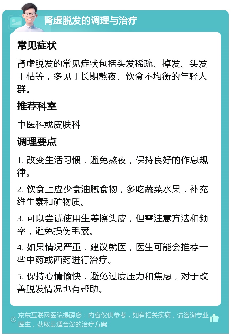 肾虚脱发的调理与治疗 常见症状 肾虚脱发的常见症状包括头发稀疏、掉发、头发干枯等，多见于长期熬夜、饮食不均衡的年轻人群。 推荐科室 中医科或皮肤科 调理要点 1. 改变生活习惯，避免熬夜，保持良好的作息规律。 2. 饮食上应少食油腻食物，多吃蔬菜水果，补充维生素和矿物质。 3. 可以尝试使用生姜擦头皮，但需注意方法和频率，避免损伤毛囊。 4. 如果情况严重，建议就医，医生可能会推荐一些中药或西药进行治疗。 5. 保持心情愉快，避免过度压力和焦虑，对于改善脱发情况也有帮助。