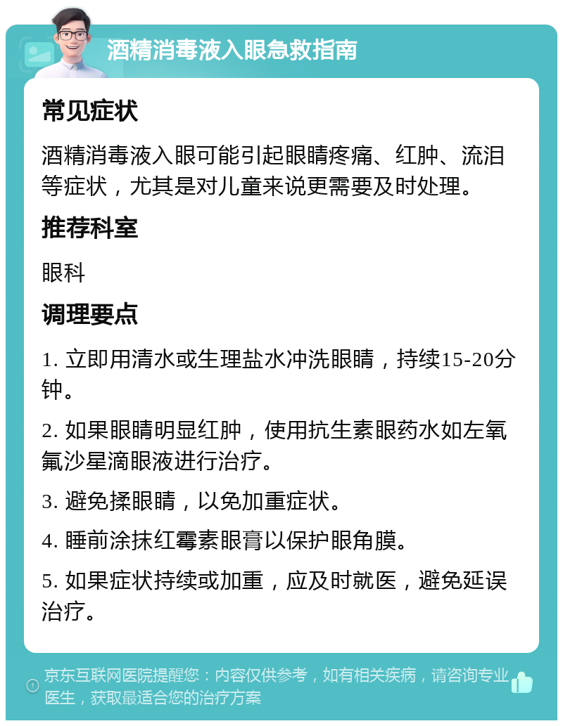 酒精消毒液入眼急救指南 常见症状 酒精消毒液入眼可能引起眼睛疼痛、红肿、流泪等症状，尤其是对儿童来说更需要及时处理。 推荐科室 眼科 调理要点 1. 立即用清水或生理盐水冲洗眼睛，持续15-20分钟。 2. 如果眼睛明显红肿，使用抗生素眼药水如左氧氟沙星滴眼液进行治疗。 3. 避免揉眼睛，以免加重症状。 4. 睡前涂抹红霉素眼膏以保护眼角膜。 5. 如果症状持续或加重，应及时就医，避免延误治疗。