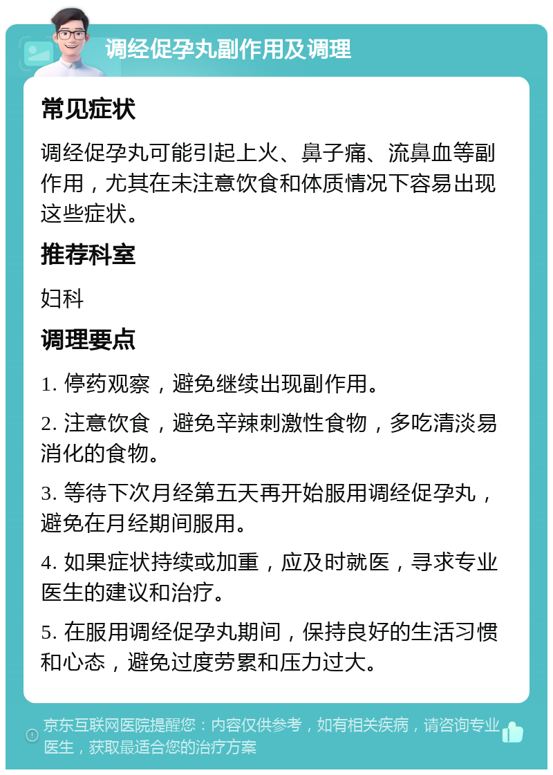 调经促孕丸副作用及调理 常见症状 调经促孕丸可能引起上火、鼻子痛、流鼻血等副作用，尤其在未注意饮食和体质情况下容易出现这些症状。 推荐科室 妇科 调理要点 1. 停药观察，避免继续出现副作用。 2. 注意饮食，避免辛辣刺激性食物，多吃清淡易消化的食物。 3. 等待下次月经第五天再开始服用调经促孕丸，避免在月经期间服用。 4. 如果症状持续或加重，应及时就医，寻求专业医生的建议和治疗。 5. 在服用调经促孕丸期间，保持良好的生活习惯和心态，避免过度劳累和压力过大。