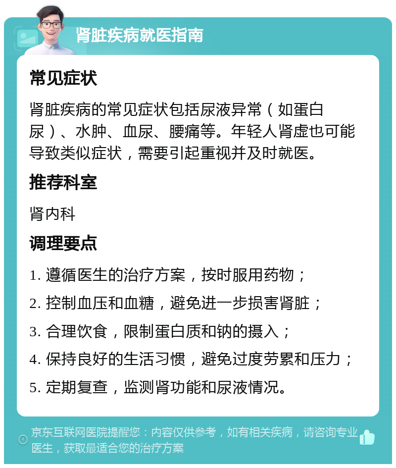 肾脏疾病就医指南 常见症状 肾脏疾病的常见症状包括尿液异常（如蛋白尿）、水肿、血尿、腰痛等。年轻人肾虚也可能导致类似症状，需要引起重视并及时就医。 推荐科室 肾内科 调理要点 1. 遵循医生的治疗方案，按时服用药物； 2. 控制血压和血糖，避免进一步损害肾脏； 3. 合理饮食，限制蛋白质和钠的摄入； 4. 保持良好的生活习惯，避免过度劳累和压力； 5. 定期复查，监测肾功能和尿液情况。