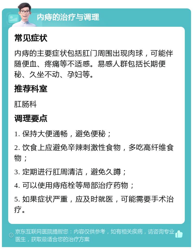 内痔的治疗与调理 常见症状 内痔的主要症状包括肛门周围出现肉球，可能伴随便血、疼痛等不适感。易感人群包括长期便秘、久坐不动、孕妇等。 推荐科室 肛肠科 调理要点 1. 保持大便通畅，避免便秘； 2. 饮食上应避免辛辣刺激性食物，多吃高纤维食物； 3. 定期进行肛周清洁，避免久蹲； 4. 可以使用痔疮栓等局部治疗药物； 5. 如果症状严重，应及时就医，可能需要手术治疗。