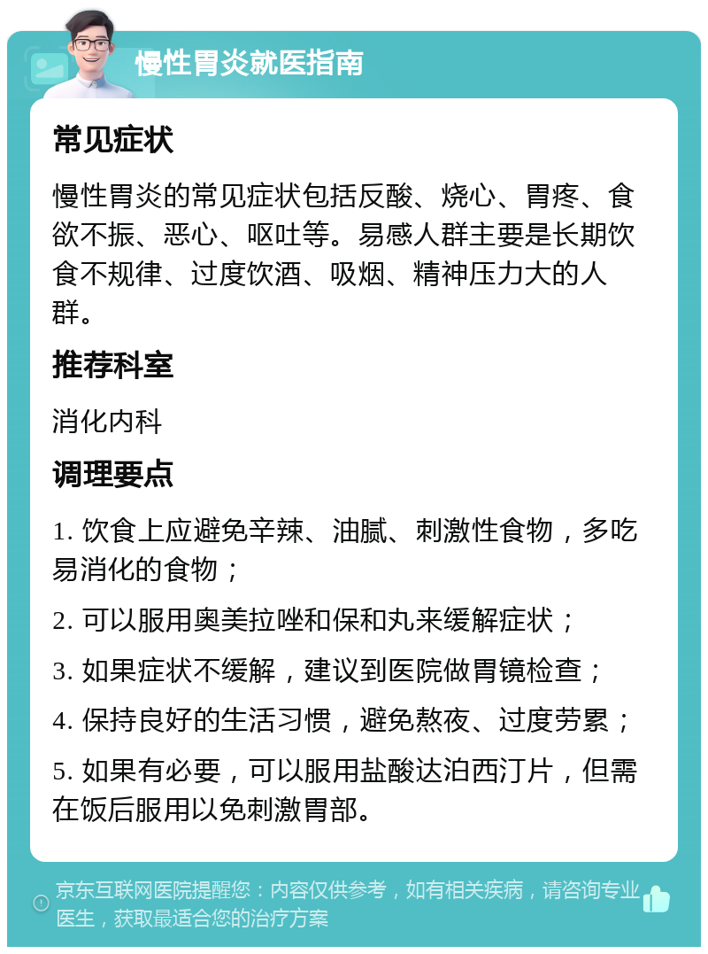 慢性胃炎就医指南 常见症状 慢性胃炎的常见症状包括反酸、烧心、胃疼、食欲不振、恶心、呕吐等。易感人群主要是长期饮食不规律、过度饮酒、吸烟、精神压力大的人群。 推荐科室 消化内科 调理要点 1. 饮食上应避免辛辣、油腻、刺激性食物，多吃易消化的食物； 2. 可以服用奥美拉唑和保和丸来缓解症状； 3. 如果症状不缓解，建议到医院做胃镜检查； 4. 保持良好的生活习惯，避免熬夜、过度劳累； 5. 如果有必要，可以服用盐酸达泊西汀片，但需在饭后服用以免刺激胃部。