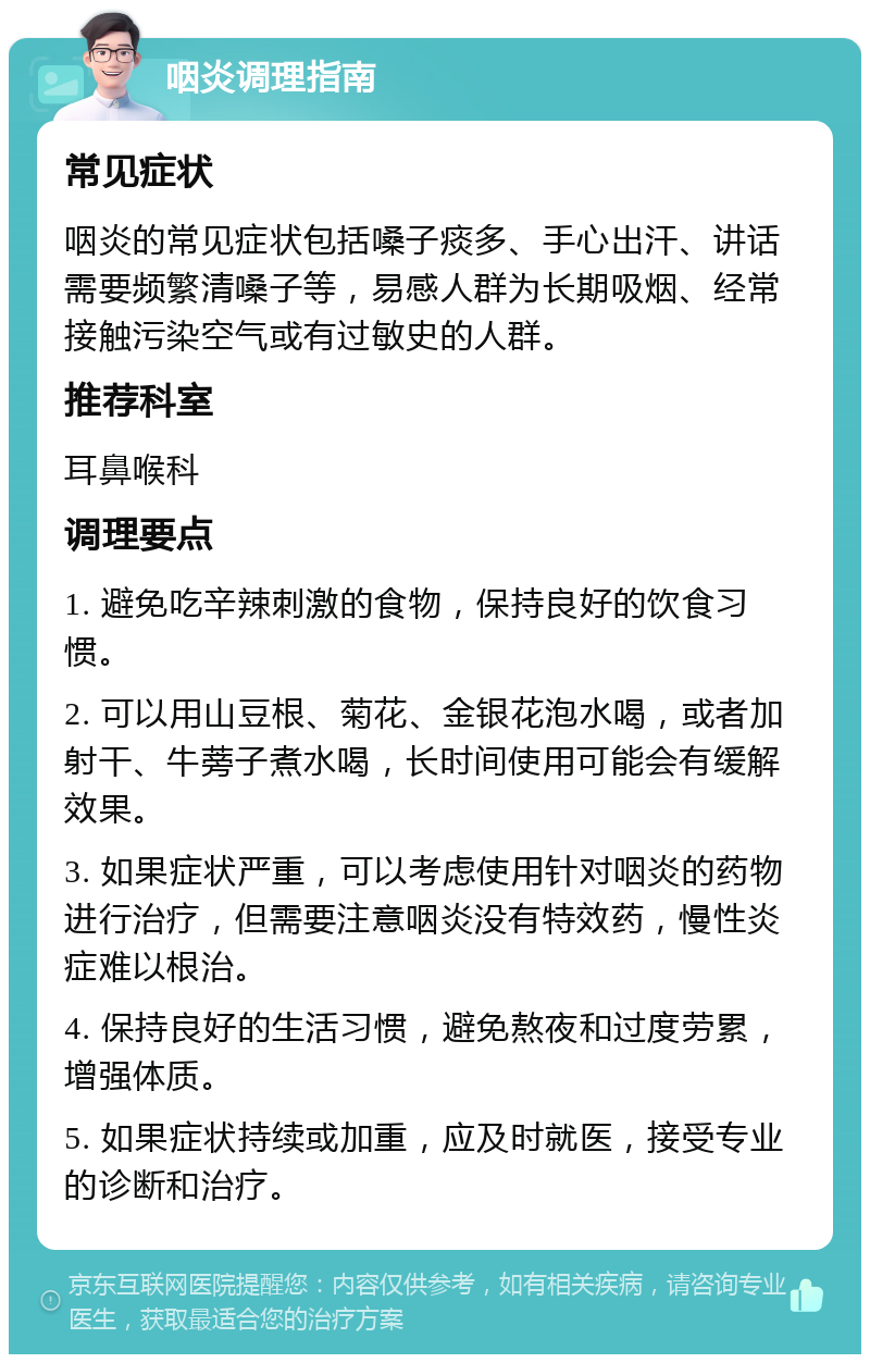 咽炎调理指南 常见症状 咽炎的常见症状包括嗓子痰多、手心出汗、讲话需要频繁清嗓子等，易感人群为长期吸烟、经常接触污染空气或有过敏史的人群。 推荐科室 耳鼻喉科 调理要点 1. 避免吃辛辣刺激的食物，保持良好的饮食习惯。 2. 可以用山豆根、菊花、金银花泡水喝，或者加射干、牛蒡子煮水喝，长时间使用可能会有缓解效果。 3. 如果症状严重，可以考虑使用针对咽炎的药物进行治疗，但需要注意咽炎没有特效药，慢性炎症难以根治。 4. 保持良好的生活习惯，避免熬夜和过度劳累，增强体质。 5. 如果症状持续或加重，应及时就医，接受专业的诊断和治疗。