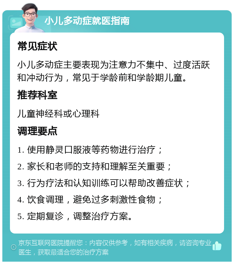 小儿多动症就医指南 常见症状 小儿多动症主要表现为注意力不集中、过度活跃和冲动行为，常见于学龄前和学龄期儿童。 推荐科室 儿童神经科或心理科 调理要点 1. 使用静灵口服液等药物进行治疗； 2. 家长和老师的支持和理解至关重要； 3. 行为疗法和认知训练可以帮助改善症状； 4. 饮食调理，避免过多刺激性食物； 5. 定期复诊，调整治疗方案。