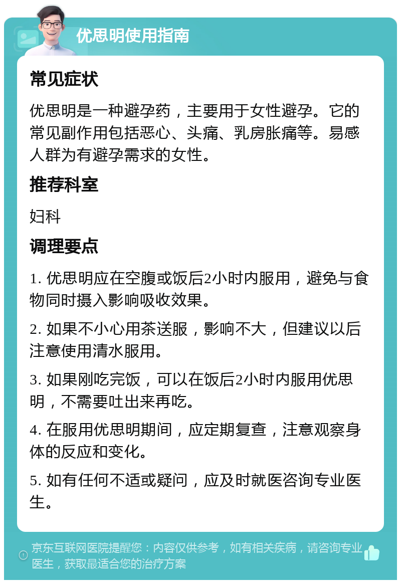 优思明使用指南 常见症状 优思明是一种避孕药，主要用于女性避孕。它的常见副作用包括恶心、头痛、乳房胀痛等。易感人群为有避孕需求的女性。 推荐科室 妇科 调理要点 1. 优思明应在空腹或饭后2小时内服用，避免与食物同时摄入影响吸收效果。 2. 如果不小心用茶送服，影响不大，但建议以后注意使用清水服用。 3. 如果刚吃完饭，可以在饭后2小时内服用优思明，不需要吐出来再吃。 4. 在服用优思明期间，应定期复查，注意观察身体的反应和变化。 5. 如有任何不适或疑问，应及时就医咨询专业医生。