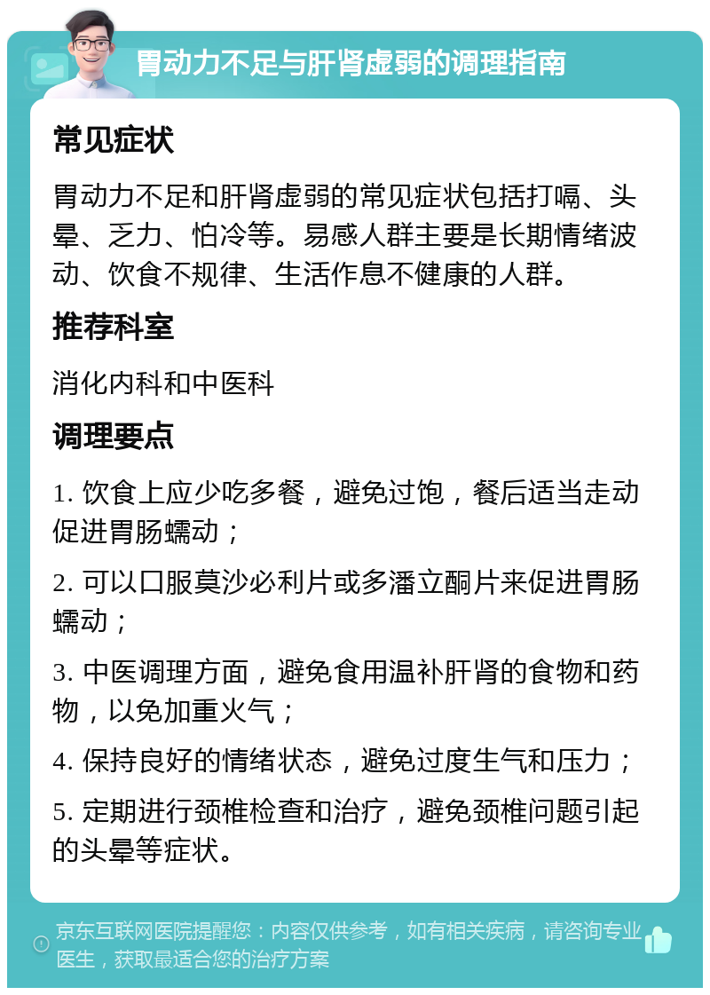 胃动力不足与肝肾虚弱的调理指南 常见症状 胃动力不足和肝肾虚弱的常见症状包括打嗝、头晕、乏力、怕冷等。易感人群主要是长期情绪波动、饮食不规律、生活作息不健康的人群。 推荐科室 消化内科和中医科 调理要点 1. 饮食上应少吃多餐，避免过饱，餐后适当走动促进胃肠蠕动； 2. 可以口服莫沙必利片或多潘立酮片来促进胃肠蠕动； 3. 中医调理方面，避免食用温补肝肾的食物和药物，以免加重火气； 4. 保持良好的情绪状态，避免过度生气和压力； 5. 定期进行颈椎检查和治疗，避免颈椎问题引起的头晕等症状。