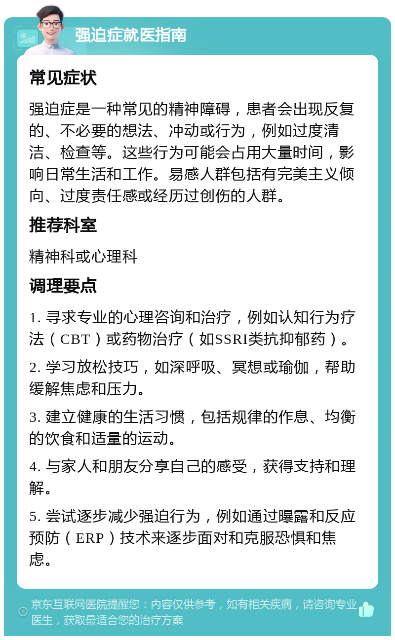 强迫症就医指南 常见症状 强迫症是一种常见的精神障碍，患者会出现反复的、不必要的想法、冲动或行为，例如过度清洁、检查等。这些行为可能会占用大量时间，影响日常生活和工作。易感人群包括有完美主义倾向、过度责任感或经历过创伤的人群。 推荐科室 精神科或心理科 调理要点 1. 寻求专业的心理咨询和治疗，例如认知行为疗法（CBT）或药物治疗（如SSRI类抗抑郁药）。 2. 学习放松技巧，如深呼吸、冥想或瑜伽，帮助缓解焦虑和压力。 3. 建立健康的生活习惯，包括规律的作息、均衡的饮食和适量的运动。 4. 与家人和朋友分享自己的感受，获得支持和理解。 5. 尝试逐步减少强迫行为，例如通过曝露和反应预防（ERP）技术来逐步面对和克服恐惧和焦虑。