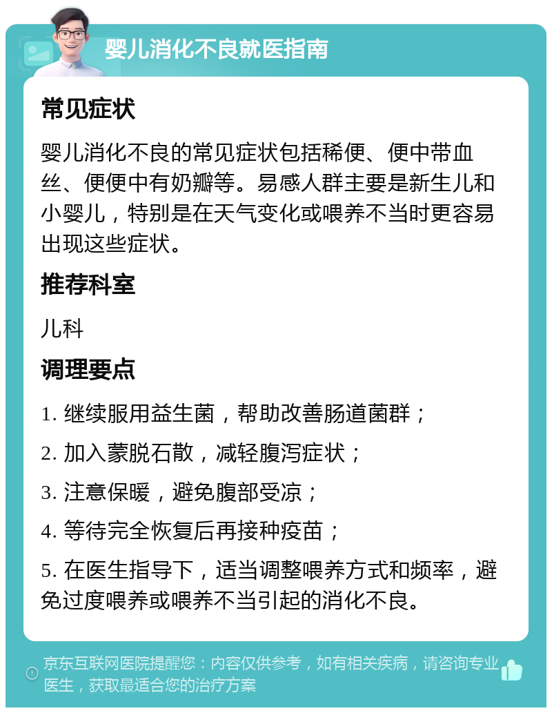 婴儿消化不良就医指南 常见症状 婴儿消化不良的常见症状包括稀便、便中带血丝、便便中有奶瓣等。易感人群主要是新生儿和小婴儿，特别是在天气变化或喂养不当时更容易出现这些症状。 推荐科室 儿科 调理要点 1. 继续服用益生菌，帮助改善肠道菌群； 2. 加入蒙脱石散，减轻腹泻症状； 3. 注意保暖，避免腹部受凉； 4. 等待完全恢复后再接种疫苗； 5. 在医生指导下，适当调整喂养方式和频率，避免过度喂养或喂养不当引起的消化不良。