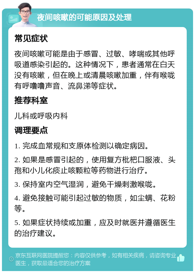 夜间咳嗽的可能原因及处理 常见症状 夜间咳嗽可能是由于感冒、过敏、哮喘或其他呼吸道感染引起的。这种情况下，患者通常在白天没有咳嗽，但在晚上或清晨咳嗽加重，伴有喉咙有呼噜噜声音、流鼻涕等症状。 推荐科室 儿科或呼吸内科 调理要点 1. 完成血常规和支原体检测以确定病因。 2. 如果是感冒引起的，使用复方枇杷口服液、头孢和小儿化痰止咳颗粒等药物进行治疗。 3. 保持室内空气湿润，避免干燥刺激喉咙。 4. 避免接触可能引起过敏的物质，如尘螨、花粉等。 5. 如果症状持续或加重，应及时就医并遵循医生的治疗建议。