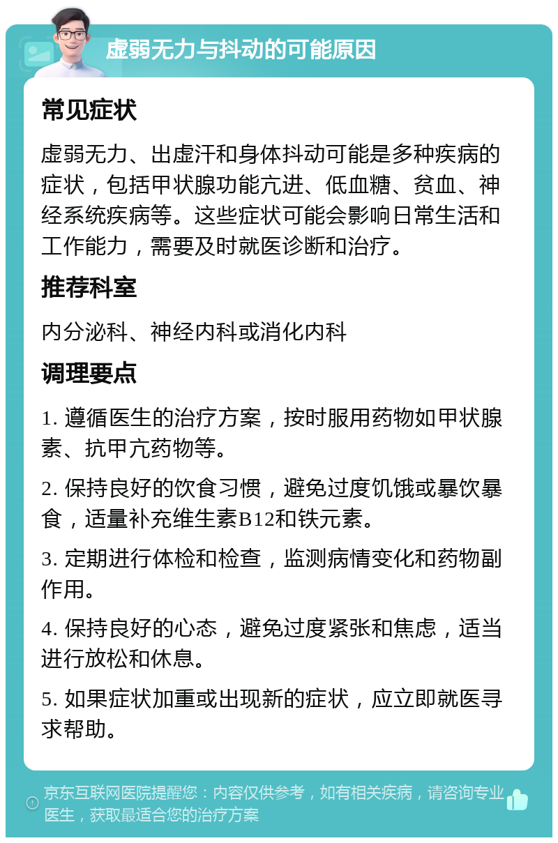 虚弱无力与抖动的可能原因 常见症状 虚弱无力、出虚汗和身体抖动可能是多种疾病的症状，包括甲状腺功能亢进、低血糖、贫血、神经系统疾病等。这些症状可能会影响日常生活和工作能力，需要及时就医诊断和治疗。 推荐科室 内分泌科、神经内科或消化内科 调理要点 1. 遵循医生的治疗方案，按时服用药物如甲状腺素、抗甲亢药物等。 2. 保持良好的饮食习惯，避免过度饥饿或暴饮暴食，适量补充维生素B12和铁元素。 3. 定期进行体检和检查，监测病情变化和药物副作用。 4. 保持良好的心态，避免过度紧张和焦虑，适当进行放松和休息。 5. 如果症状加重或出现新的症状，应立即就医寻求帮助。