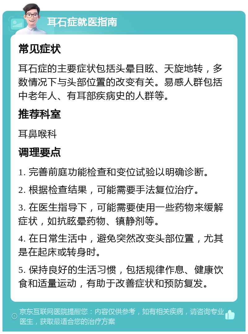 耳石症就医指南 常见症状 耳石症的主要症状包括头晕目眩、天旋地转，多数情况下与头部位置的改变有关。易感人群包括中老年人、有耳部疾病史的人群等。 推荐科室 耳鼻喉科 调理要点 1. 完善前庭功能检查和变位试验以明确诊断。 2. 根据检查结果，可能需要手法复位治疗。 3. 在医生指导下，可能需要使用一些药物来缓解症状，如抗眩晕药物、镇静剂等。 4. 在日常生活中，避免突然改变头部位置，尤其是在起床或转身时。 5. 保持良好的生活习惯，包括规律作息、健康饮食和适量运动，有助于改善症状和预防复发。