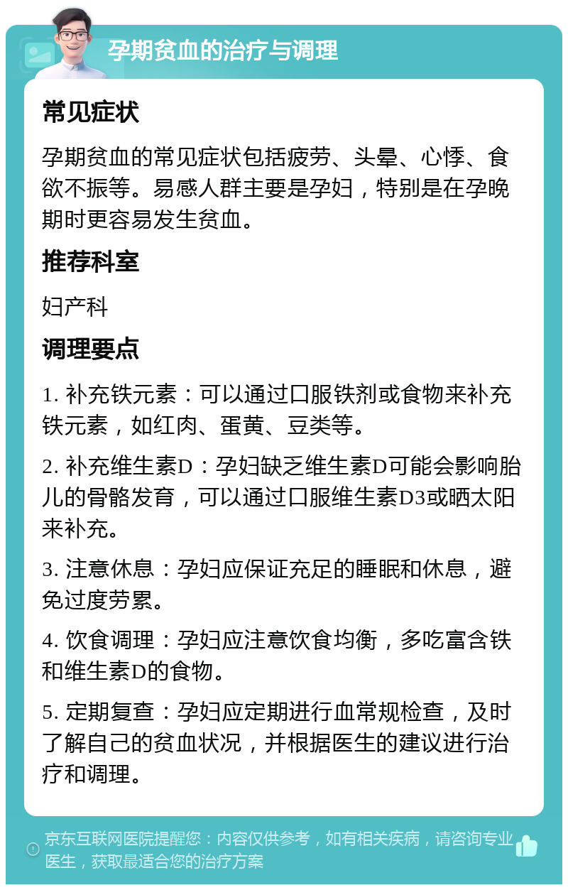 孕期贫血的治疗与调理 常见症状 孕期贫血的常见症状包括疲劳、头晕、心悸、食欲不振等。易感人群主要是孕妇，特别是在孕晚期时更容易发生贫血。 推荐科室 妇产科 调理要点 1. 补充铁元素：可以通过口服铁剂或食物来补充铁元素，如红肉、蛋黄、豆类等。 2. 补充维生素D：孕妇缺乏维生素D可能会影响胎儿的骨骼发育，可以通过口服维生素D3或晒太阳来补充。 3. 注意休息：孕妇应保证充足的睡眠和休息，避免过度劳累。 4. 饮食调理：孕妇应注意饮食均衡，多吃富含铁和维生素D的食物。 5. 定期复查：孕妇应定期进行血常规检查，及时了解自己的贫血状况，并根据医生的建议进行治疗和调理。