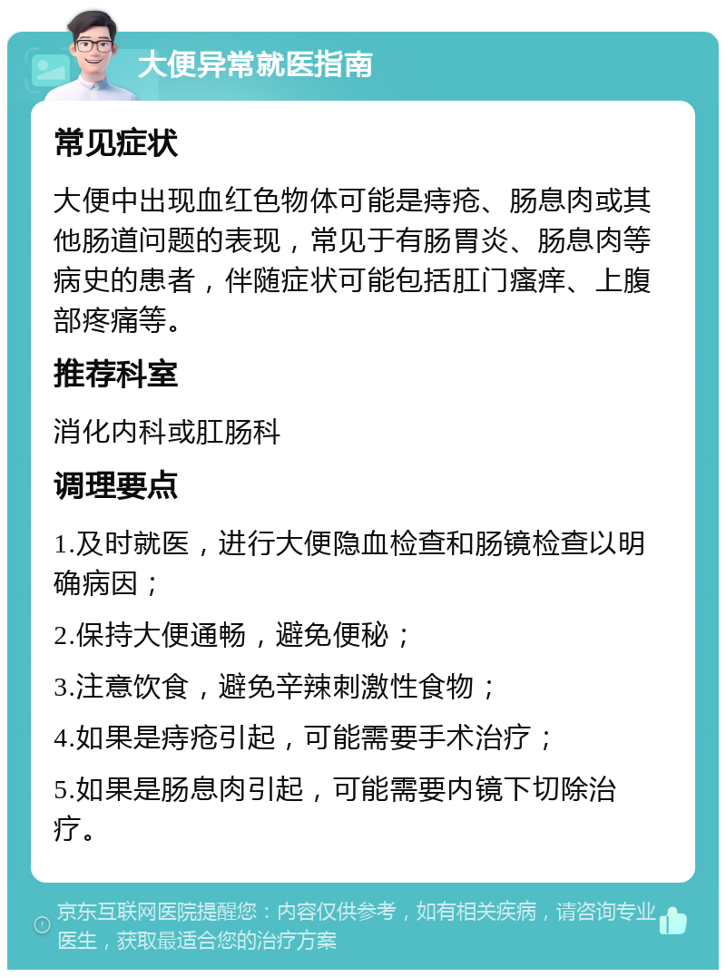 大便异常就医指南 常见症状 大便中出现血红色物体可能是痔疮、肠息肉或其他肠道问题的表现，常见于有肠胃炎、肠息肉等病史的患者，伴随症状可能包括肛门瘙痒、上腹部疼痛等。 推荐科室 消化内科或肛肠科 调理要点 1.及时就医，进行大便隐血检查和肠镜检查以明确病因； 2.保持大便通畅，避免便秘； 3.注意饮食，避免辛辣刺激性食物； 4.如果是痔疮引起，可能需要手术治疗； 5.如果是肠息肉引起，可能需要内镜下切除治疗。