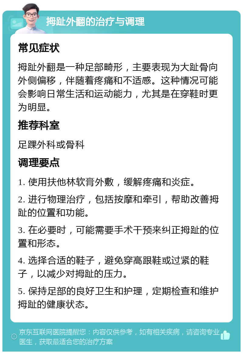 拇趾外翻的治疗与调理 常见症状 拇趾外翻是一种足部畸形，主要表现为大趾骨向外侧偏移，伴随着疼痛和不适感。这种情况可能会影响日常生活和运动能力，尤其是在穿鞋时更为明显。 推荐科室 足踝外科或骨科 调理要点 1. 使用扶他林软膏外敷，缓解疼痛和炎症。 2. 进行物理治疗，包括按摩和牵引，帮助改善拇趾的位置和功能。 3. 在必要时，可能需要手术干预来纠正拇趾的位置和形态。 4. 选择合适的鞋子，避免穿高跟鞋或过紧的鞋子，以减少对拇趾的压力。 5. 保持足部的良好卫生和护理，定期检查和维护拇趾的健康状态。