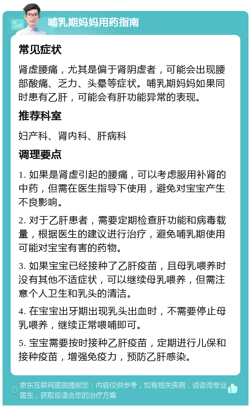 哺乳期妈妈用药指南 常见症状 肾虚腰痛，尤其是偏于肾阴虚者，可能会出现腰部酸痛、乏力、头晕等症状。哺乳期妈妈如果同时患有乙肝，可能会有肝功能异常的表现。 推荐科室 妇产科、肾内科、肝病科 调理要点 1. 如果是肾虚引起的腰痛，可以考虑服用补肾的中药，但需在医生指导下使用，避免对宝宝产生不良影响。 2. 对于乙肝患者，需要定期检查肝功能和病毒载量，根据医生的建议进行治疗，避免哺乳期使用可能对宝宝有害的药物。 3. 如果宝宝已经接种了乙肝疫苗，且母乳喂养时没有其他不适症状，可以继续母乳喂养，但需注意个人卫生和乳头的清洁。 4. 在宝宝出牙期出现乳头出血时，不需要停止母乳喂养，继续正常喂哺即可。 5. 宝宝需要按时接种乙肝疫苗，定期进行儿保和接种疫苗，增强免疫力，预防乙肝感染。