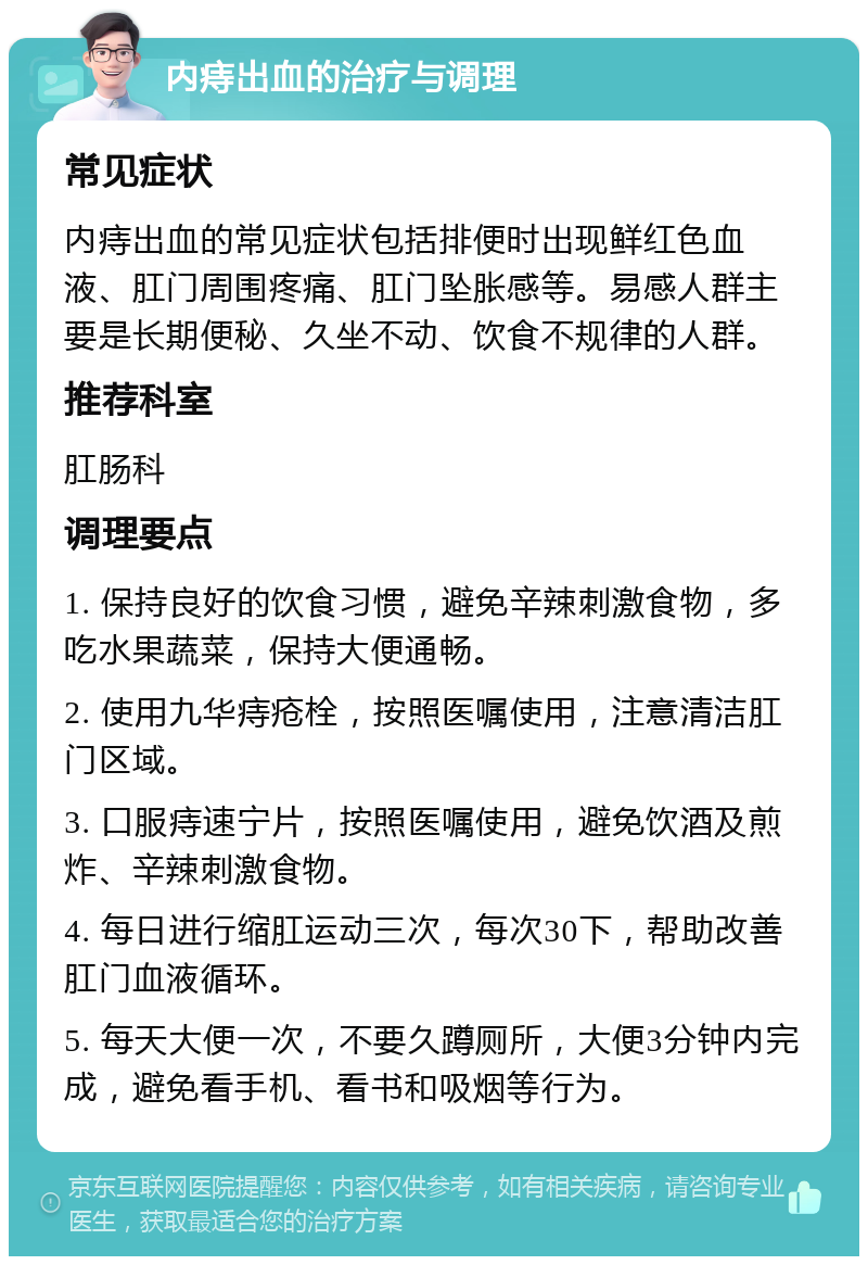 内痔出血的治疗与调理 常见症状 内痔出血的常见症状包括排便时出现鲜红色血液、肛门周围疼痛、肛门坠胀感等。易感人群主要是长期便秘、久坐不动、饮食不规律的人群。 推荐科室 肛肠科 调理要点 1. 保持良好的饮食习惯，避免辛辣刺激食物，多吃水果蔬菜，保持大便通畅。 2. 使用九华痔疮栓，按照医嘱使用，注意清洁肛门区域。 3. 口服痔速宁片，按照医嘱使用，避免饮酒及煎炸、辛辣刺激食物。 4. 每日进行缩肛运动三次，每次30下，帮助改善肛门血液循环。 5. 每天大便一次，不要久蹲厕所，大便3分钟内完成，避免看手机、看书和吸烟等行为。