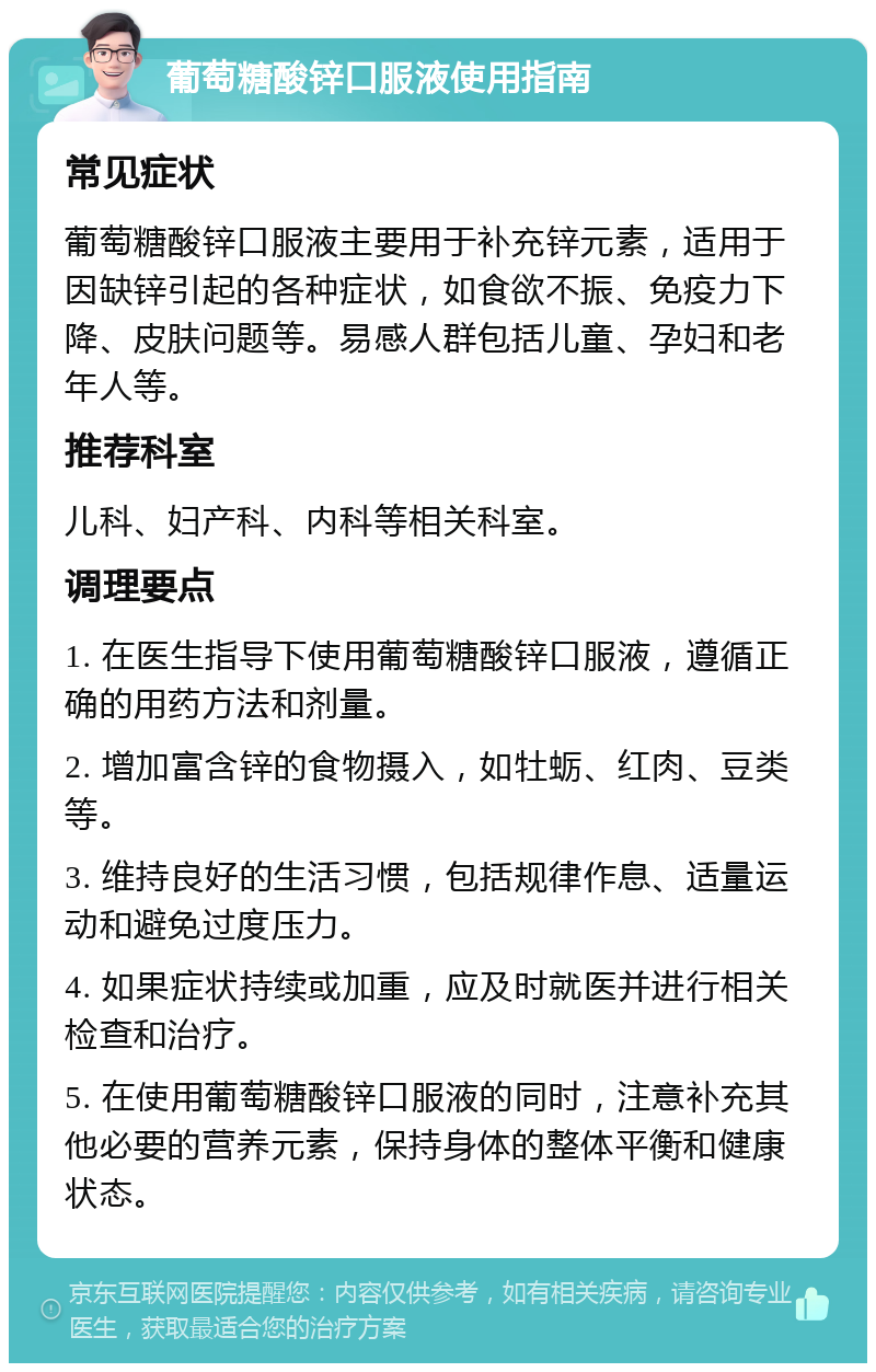 葡萄糖酸锌口服液使用指南 常见症状 葡萄糖酸锌口服液主要用于补充锌元素，适用于因缺锌引起的各种症状，如食欲不振、免疫力下降、皮肤问题等。易感人群包括儿童、孕妇和老年人等。 推荐科室 儿科、妇产科、内科等相关科室。 调理要点 1. 在医生指导下使用葡萄糖酸锌口服液，遵循正确的用药方法和剂量。 2. 增加富含锌的食物摄入，如牡蛎、红肉、豆类等。 3. 维持良好的生活习惯，包括规律作息、适量运动和避免过度压力。 4. 如果症状持续或加重，应及时就医并进行相关检查和治疗。 5. 在使用葡萄糖酸锌口服液的同时，注意补充其他必要的营养元素，保持身体的整体平衡和健康状态。