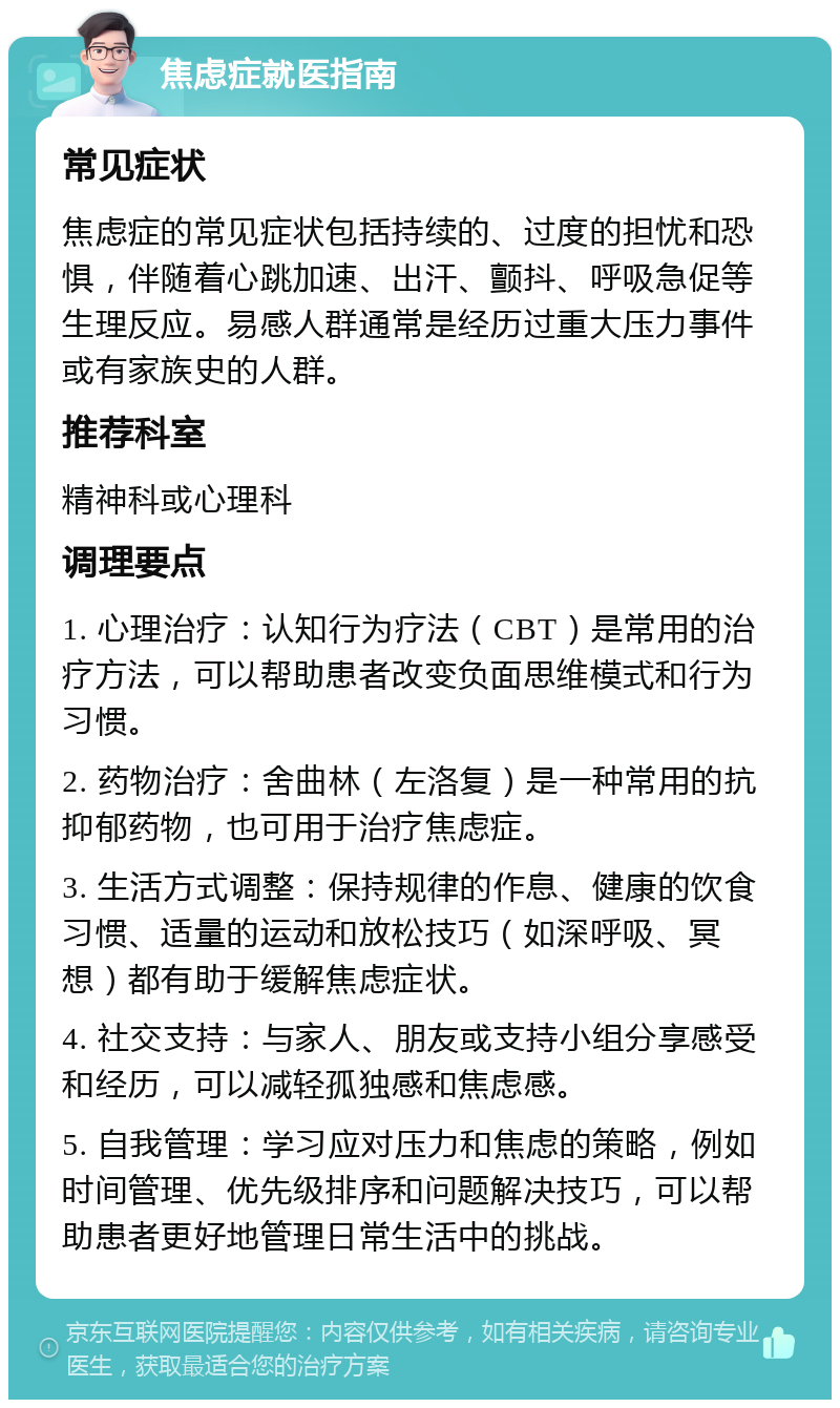 焦虑症就医指南 常见症状 焦虑症的常见症状包括持续的、过度的担忧和恐惧，伴随着心跳加速、出汗、颤抖、呼吸急促等生理反应。易感人群通常是经历过重大压力事件或有家族史的人群。 推荐科室 精神科或心理科 调理要点 1. 心理治疗：认知行为疗法（CBT）是常用的治疗方法，可以帮助患者改变负面思维模式和行为习惯。 2. 药物治疗：舍曲林（左洛复）是一种常用的抗抑郁药物，也可用于治疗焦虑症。 3. 生活方式调整：保持规律的作息、健康的饮食习惯、适量的运动和放松技巧（如深呼吸、冥想）都有助于缓解焦虑症状。 4. 社交支持：与家人、朋友或支持小组分享感受和经历，可以减轻孤独感和焦虑感。 5. 自我管理：学习应对压力和焦虑的策略，例如时间管理、优先级排序和问题解决技巧，可以帮助患者更好地管理日常生活中的挑战。