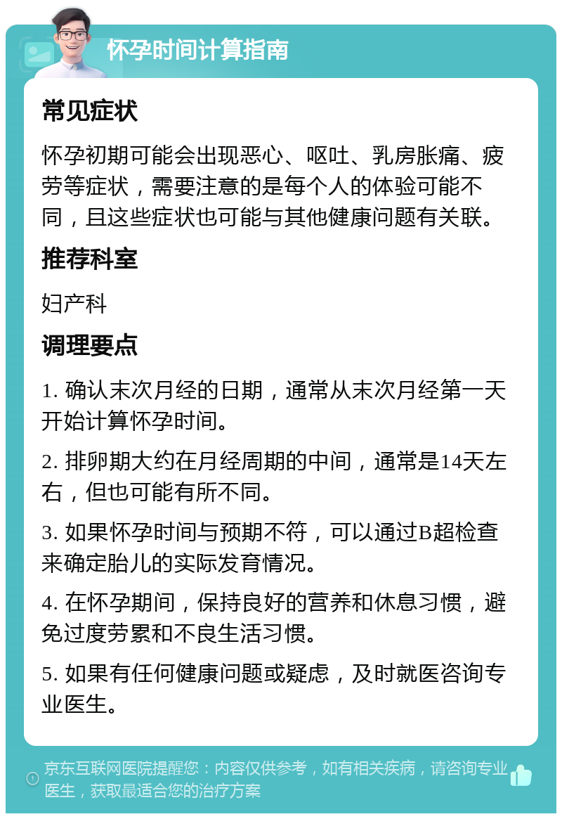 怀孕时间计算指南 常见症状 怀孕初期可能会出现恶心、呕吐、乳房胀痛、疲劳等症状，需要注意的是每个人的体验可能不同，且这些症状也可能与其他健康问题有关联。 推荐科室 妇产科 调理要点 1. 确认末次月经的日期，通常从末次月经第一天开始计算怀孕时间。 2. 排卵期大约在月经周期的中间，通常是14天左右，但也可能有所不同。 3. 如果怀孕时间与预期不符，可以通过B超检查来确定胎儿的实际发育情况。 4. 在怀孕期间，保持良好的营养和休息习惯，避免过度劳累和不良生活习惯。 5. 如果有任何健康问题或疑虑，及时就医咨询专业医生。