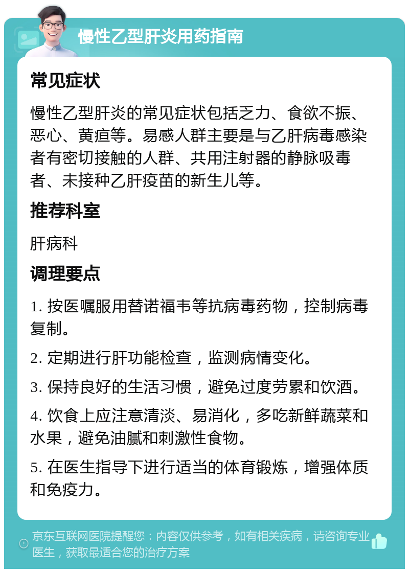 慢性乙型肝炎用药指南 常见症状 慢性乙型肝炎的常见症状包括乏力、食欲不振、恶心、黄疸等。易感人群主要是与乙肝病毒感染者有密切接触的人群、共用注射器的静脉吸毒者、未接种乙肝疫苗的新生儿等。 推荐科室 肝病科 调理要点 1. 按医嘱服用替诺福韦等抗病毒药物，控制病毒复制。 2. 定期进行肝功能检查，监测病情变化。 3. 保持良好的生活习惯，避免过度劳累和饮酒。 4. 饮食上应注意清淡、易消化，多吃新鲜蔬菜和水果，避免油腻和刺激性食物。 5. 在医生指导下进行适当的体育锻炼，增强体质和免疫力。